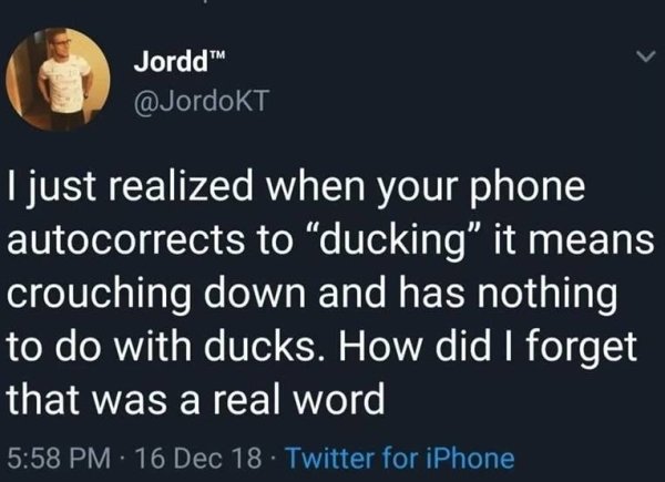 Jordd Tjust realized when your phone autocorrects to ducking" it means crouching down and has nothing to do with ducks. How did I forget that was a real word 16 Dec 18. Twitter for iPhone