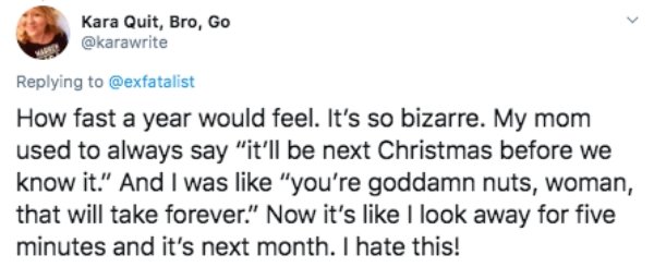 document - Kara Quit, Bro, Go How fast a year would feel. It's so bizarre. My mom used to always say "it'll be next Christmas before we know it." And I was "you're goddamn nuts, woman, that will take forever." Now it's I look away for five minutes and it'