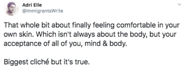 Adri Elle That whole bit about finally feeling comfortable in your own skin. Which isn't always about the body, but your acceptance of all of you, mind & body. Biggest clich but it's true.