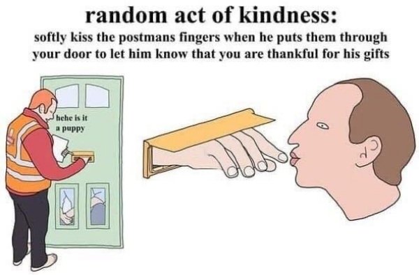 random act of kindness softly kiss the postmans fingers - random act of kindness softly kiss the postmans fingers when he puts them through your door to let him know that you are thankful for his gifts hehe is it a puppy