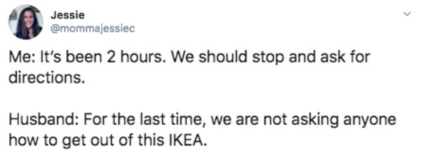 document - Jessie Jessie Me It's been 2 hours. We should stop and ask for directions. Husband For the last time, we are not asking anyone how to get out of this Ikea.