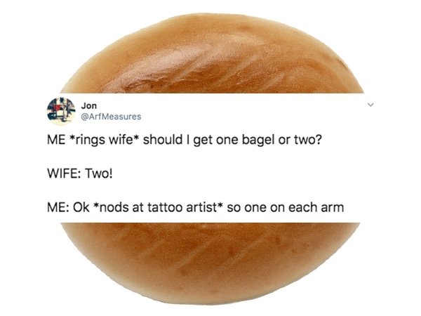 bun - Jon Measures Me rings wife should I get one bagel or two? Wife Two! Me Ok nods at tattoo artist so one on each arm