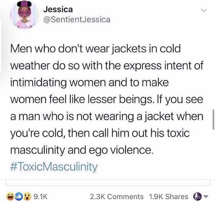 document - 24 Jessica Men who don't wear jackets in cold weather do so with the express intent of intimidating women and to make women feel lesser beings. If you see a man who is not wearing a jacket when you're cold, then call him out his toxic masculini