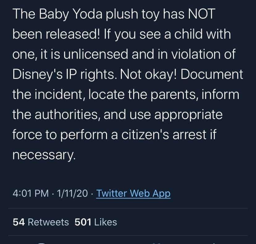 only person you have is yourself - The Baby Yoda plush toy has Not been released! If you see a child with one, it is unlicensed and in violation of Disney's Ip rights. Not okay! Document the incident, locate the parents, inform the authorities, and use ap