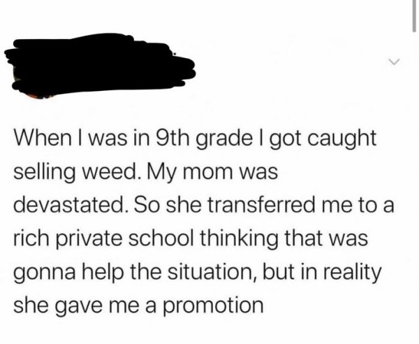 home away - When I was in 9th grade I got caught selling weed. My mom was devastated. So she transferred me to a rich private school thinking that was gonna help the situation, but in reality she gave me a promotion