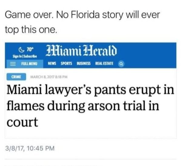 number - Game over. No Florida story will ever top this one. 0.70 Miami Herald Sign In Subscribe Full Menu News Sports Business Real Estate Crime Miami lawyer's pants erupt in flames during arson trial in court 3817,