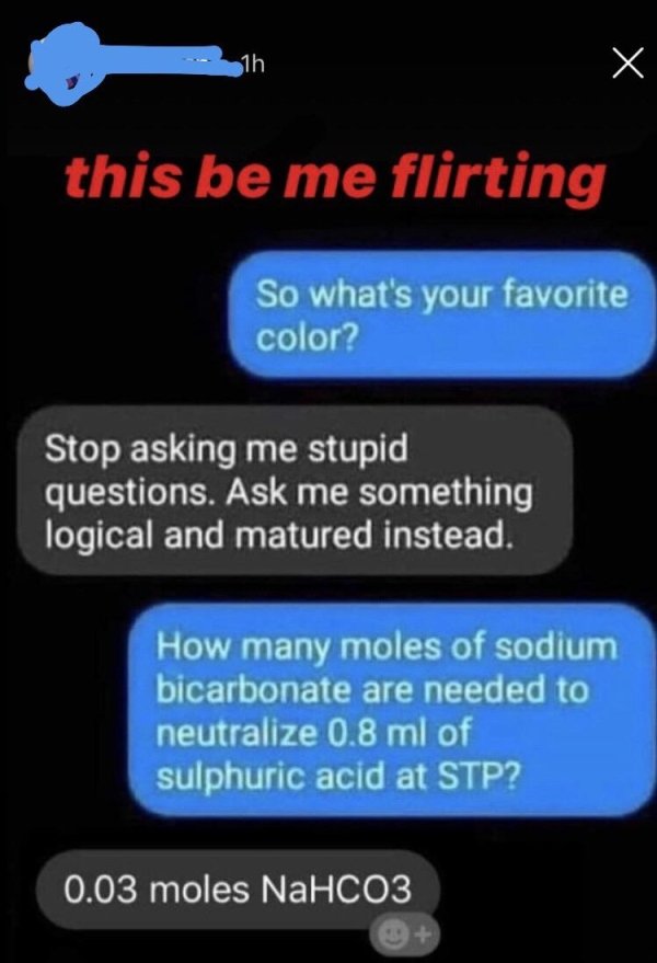 hoher dachstein - this be me flirting So what's your favorite color? Stop asking me stupid questions. Ask me something logical and matured instead. How many moles of sodium bicarbonate are needed to neutralize 0.8 ml of sulphuric acid at Stp? 0.03 moles N