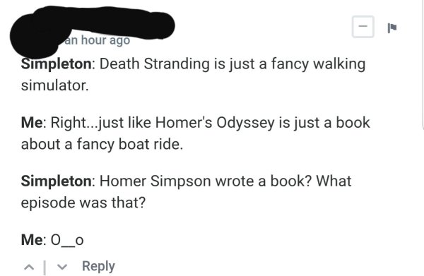 document - an hour ago Simpleton Death Stranding is just a fancy walking simulator. Me Right...just Homer's Odyssey is just a book about a fancy boat ride. Simpleton Homer Simpson wrote a book? What episode was that? Me O_o ^