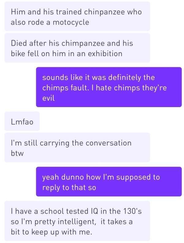 number - Him and his trained chinpanzee who also rode a motocycle Died after his chimpanzee and his bike fell on him in an exhibition sounds it was definitely the chimps fault. I hate chimps they're evil Lmfao I'm still carrying the conversation btw yeah 
