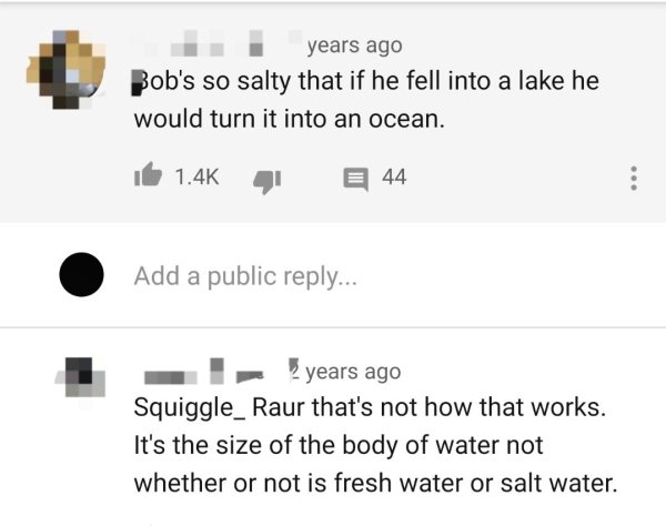 diagram - years ago Bob's so salty that if he fell into a lake he would turn it into an ocean. 44 Add a public ... I years ago Squiggle_ Raur that's not how that works. It's the size of the body of water not whether or not is fresh water or salt water.