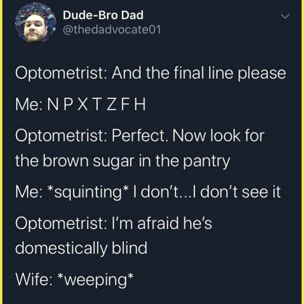 sky - DudeBro Dad Optometrist And the final line please Me Npxtzeh Optometrist Perfect. Now look for the brown sugar in the pantry Me squinting I don't... I don't see it Optometrist I'm afraid he's domestically blind Wife weeping