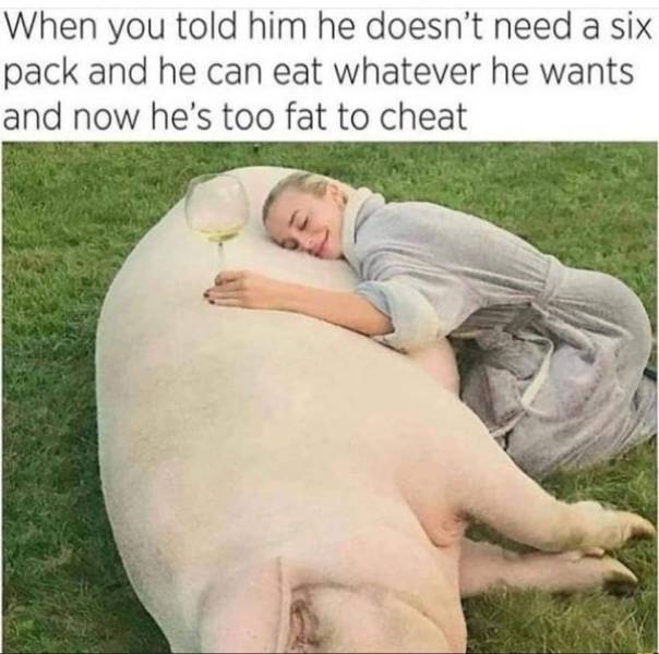 he's too fat to cheat - When you told him he doesn't need a six pack and he can eat whatever he wants and now he's too fat to cheat