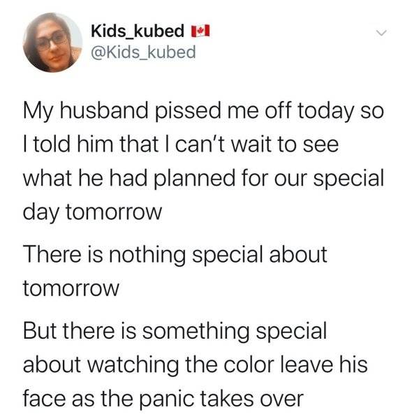 angle - Kids_kubed My husband pissed me off today so I told him that I can't wait to see what he had planned for our special day tomorrow There is nothing special about tomorrow But there is something special about watching the color leave his face as the