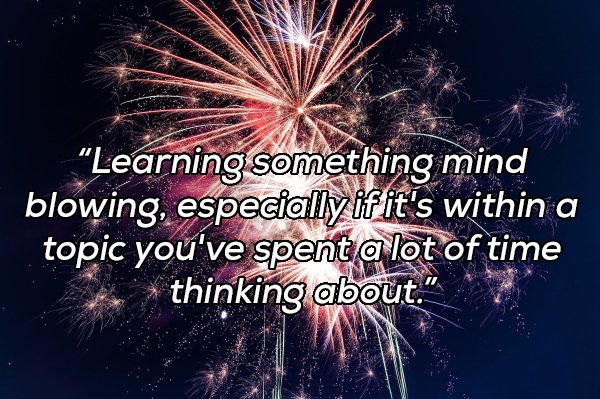 fireworks - Learning something mind blowing, especially if it's within a topic you've spent a lot of time thinking about..