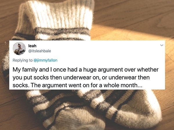 Sock - leah My family and I once had a huge argument over whether you put socks then underwear on, or underwear then socks. The argument went on for a whole month...