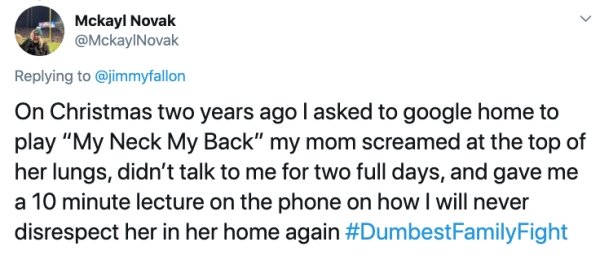 document - Mckayl Novak On Christmas two years ago I asked to google home to play "My Neck My Back" my mom screamed at the top of her lungs, didn't talk to me for two full days, and gave me a 10 minute lecture on the phone on how I will never disrespect h