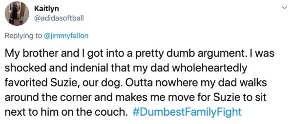 Screenshot - Kaitlyn My brother and I got into a pretty dumb argument. I was shocked and indenial that my dad wholeheartedly favorited Suzie, our dog. Outta nowhere my dad walks around the corner and makes me move for Suzie to sit next to him on the couch