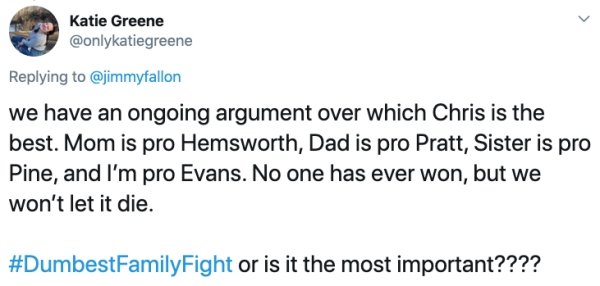 document - Katie Greene we have an ongoing argument over which Chris is the best. Mom is pro Hemsworth, Dad is pro Pratt, Sister is pro Pine, and I'm pro Evans. No one has ever won, but we won't let it die. or is it the most important????