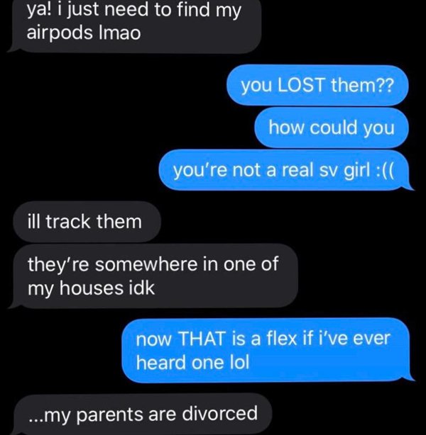 multimedia - ya! i just need to find my airpods Imao you Lost them?? how could you you're not a real sv girl ill track them they're somewhere in one of my houses idk now That is a flex if i've ever heard one lol ...my parents are divorced