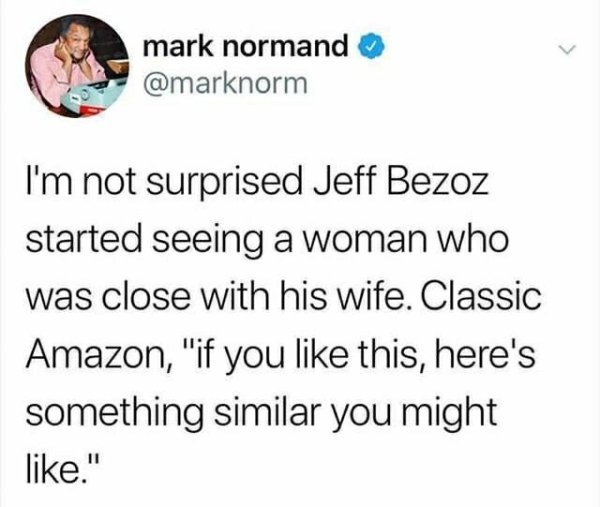 mark normand I'm not surprised Jeff Bezoz started seeing a woman who was close with his wife. Classic Amazon, "if you this, here's something similar you might ."