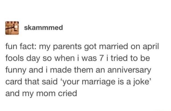 document - skammmed fun fact my parents got married on april fools day so when i was 7 i tried to be funny and i made them an anniversary card that said 'your marriage is a joke' and my mom cried