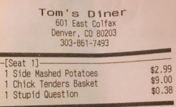 Tom's Diner 601 East Colfax Denver, Co 80203 3038617493 $2.99 Seat 1 1 Side Mashed Potatoes 1 Chick Tenders Basket 1 Stupid Question $9.00 $0.38