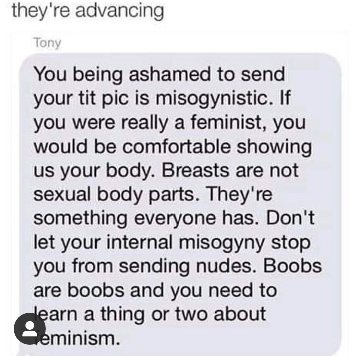 Equation - they're advancing Tony You being ashamed to send your tit pic is misogynistic. If you were really a feminist, you would be comfortable showing us your body. Breasts are not sexual body parts. They're something everyone has. Don't let your inter