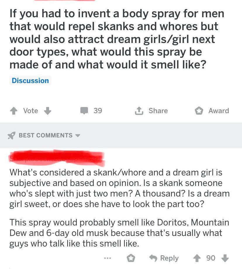 document - If you had to invent a body spray for men that would repel skanks and whores but would also attract dream girlsgirl next door types, what would this spray be made of and what would it smell ? Discussion Vote 39 1 Award Best What's considered a 