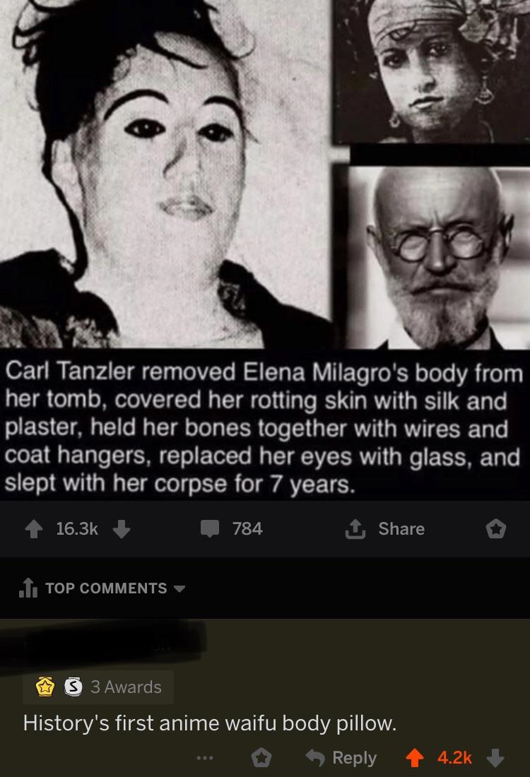 carl tanzler - Carl Tanzler removed Elena Milagro's body from her tomb, covered her rotting skin with silk and plaster, held her bones together with wires and coat hangers, replaced her eyes with glass, and slept with her corpse for 7 years. 4 784 o 1. To