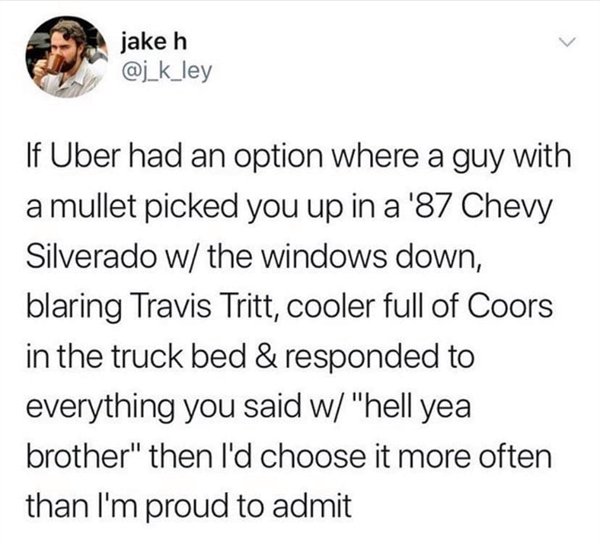 we live in a hot country now - jake h If Uber had an option where a guy with a mullet picked you up in a '87 Chevy Silverado w the windows down, blaring Travis Tritt, cooler full of Coors in the truck bed & responded to everything you said w "hell yea bro