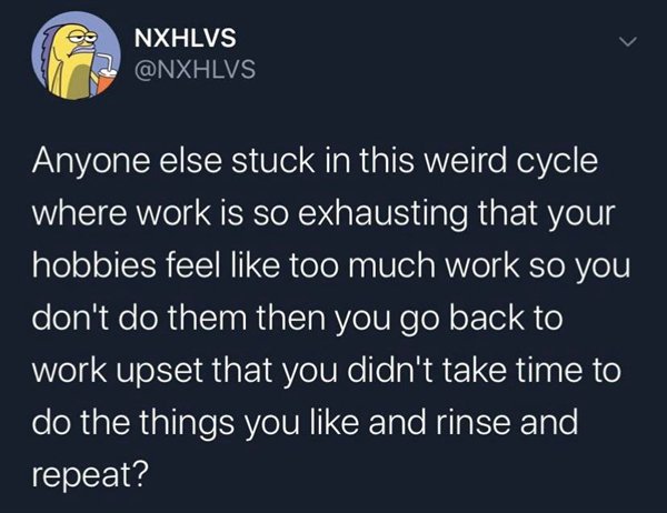 atmosphere - Nxhlvs Anyone else stuck in this weird cycle where work is so exhausting that your hobbies feel too much work so you don't do them then you go back to work upset that you didn't take time to do the things you and rinse and repeat?