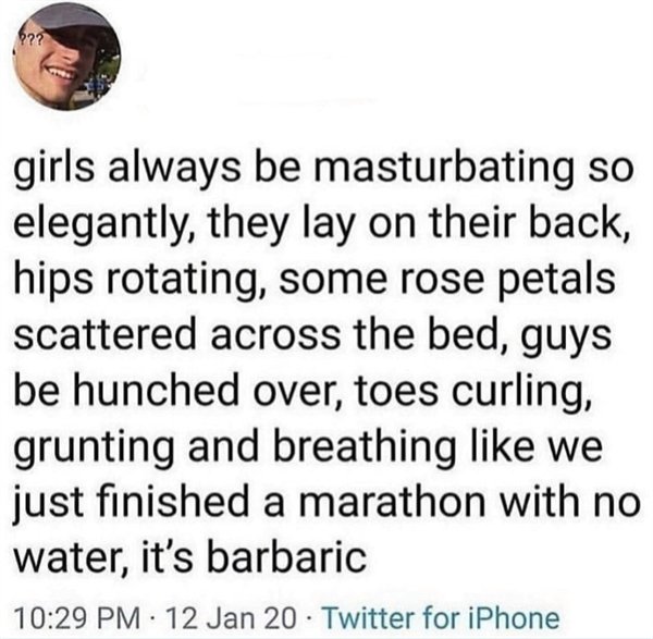 quotes - girls always be masturbating so elegantly, they lay on their back, hips rotating, some rose petals scattered across the bed, guys be hunched over, toes curling, grunting and breathing we just finished a marathon with no water, it's barbaric 12 Ja