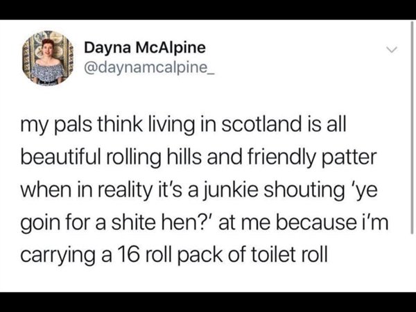 scottish twitter - Dayna McAlpine my pals think living in scotland is all beautiful rolling hills and friendly patter when in reality it's a junkie shouting 'ye goin for a shite hen?' at me because i'm carrying a 16 roll pack of toilet roll