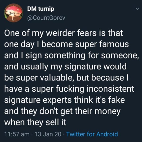 Dm turnip One of my weirder fears is that one day I become super famous and I sign something for someone, and usually my signature would be super valuable, but because have a super fucking inconsistent signature experts think it's fake and they don't get…