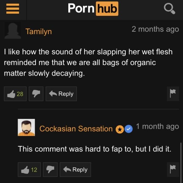 screenshot - Porn hub Tamilyn 2 months ago I how the sound of her slapping her wet flesh reminded me that we are all bags of organic matter slowly decaying. 28 Cockasian Sensation 1 month ago This comment was hard to fap to, but I did it. 12 9