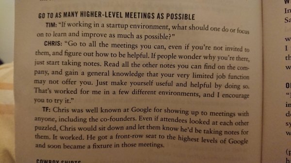 document - Go To As Many HigherLevel Meetings As Possible Tim "If working in a startup environment, what should one do or focus on to learn and improve as much as possible?" Chris "Go to all the meetings you can even if you're not invited to them, and fig