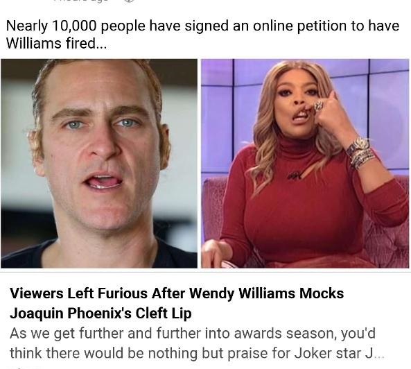 photo caption - Nearly 10,000 people have signed an online petition to have Williams fired... Viewers Left Furious After Wendy Williams Mocks Joaquin Phoenix's Cleft Lip As we get further and further into awards season, you'd think there would be nothing 
