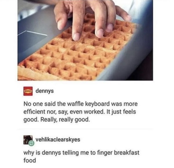 denny's waffle keyboard - onu dennys No one said the waffle keyboard was more efficient nor, say, even worked. It just feels good. Really, really good. vehlikaclearskyes why is dennys telling me to finger breakfast food