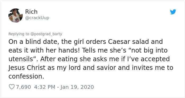 document - Rich On a blind date, the girl orders Caesar salad and eats it with her hands! Tells me she's not big into utensils. After eating she asks me if I've accepted Jesus Christ as my lord and savior and invites me to confession. 7,690