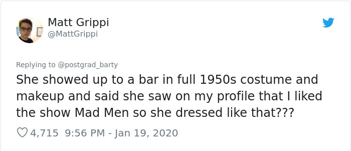 Matt Grippi L She showed up to a bar in full 1950s costume and makeup and said she saw on my profile that I d the show Mad Men so she dressed that??? 4,715