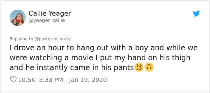 Callie Yeager I drove an hour to hang out with a boy and while we were watching a movie I put my hand on his thigh and he instantly came in his pants