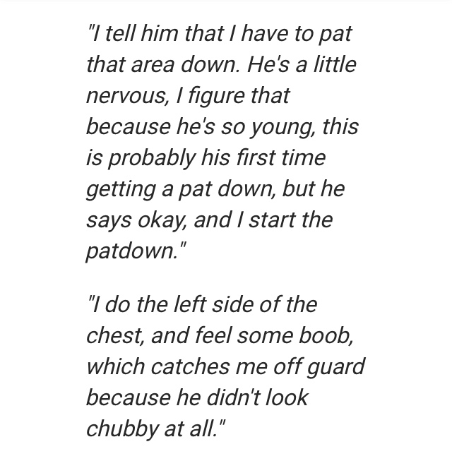 citat om livet - "I tell him that I have to pat that area down. He's a little nervous, I figure that because he's so young, this is probably his first time getting a pat down, but he says okay, and I start the patdown." "I do the left side of the chest, a