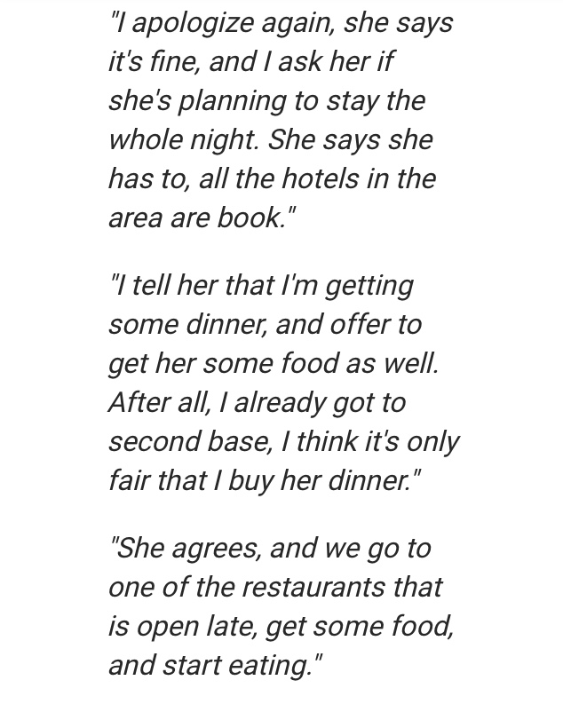 angle - "I apologize again, she says it's fine, and I ask her if she's planning to stay the whole night. She says she has to, all the hotels in the area are book." "I tell her that I'm getting some dinner, and offer to get her some food as well. After all