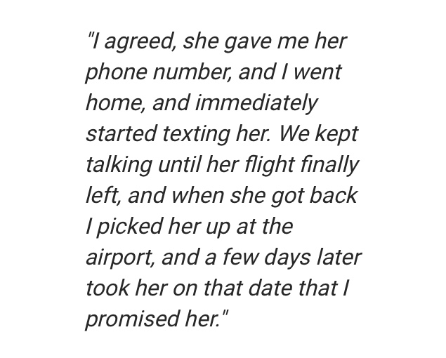 angle - "I agreed, she gave me her phone number, and I went home, and immediately started texting her. We kept talking until her flight finally left, and when she got back I picked her up at the airport, and a few days later took her on that date that I p