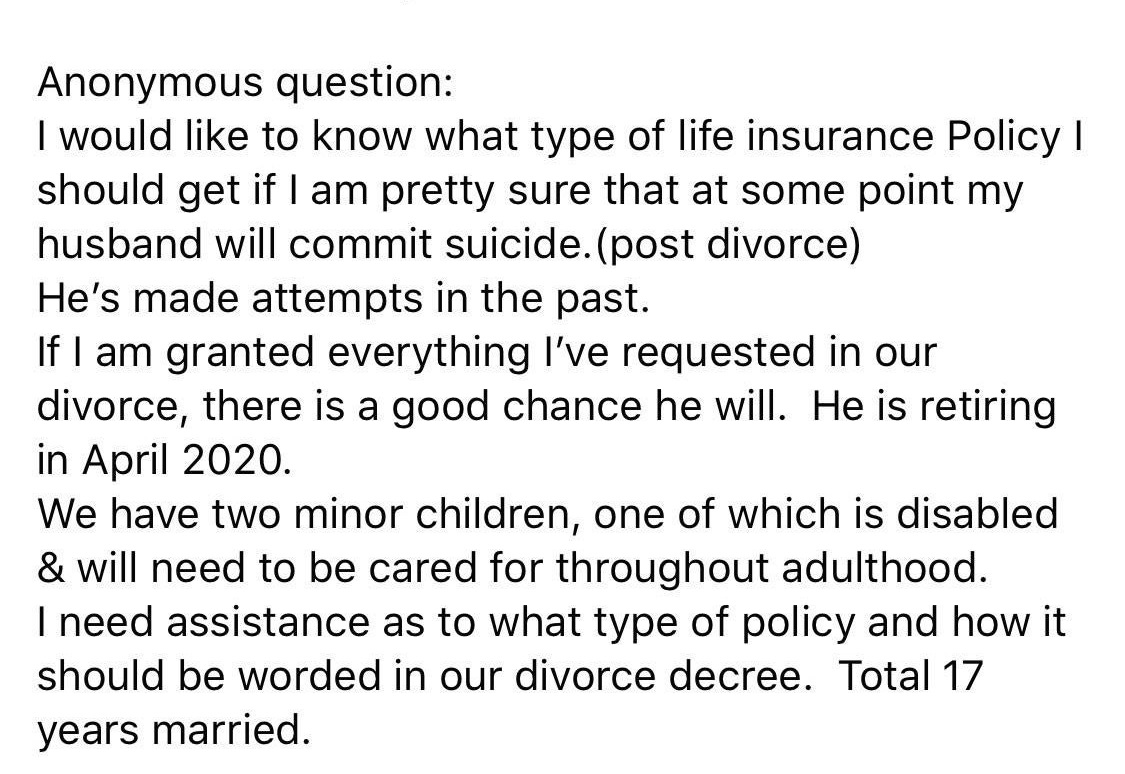 angle - Anonymous question I would to know what type of life insurance Policy | should get if I am pretty sure that at some point my husband will commit suicide.post divorce He's made attempts in the past. If I am granted everything I've requested in our 