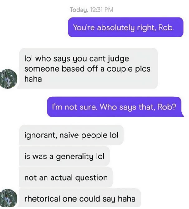 media - Today, You're absolutely right, Rob. lol who says you cant judge someone based off a couple pics haha I'm not sure. Who says that, Rob? ignorant, naive people lol is was a generality lol not an actual question rhetorical one could say haha