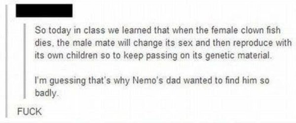 document - So today in class we learned that when the female clown fish dies, the male mate will change its sex and then reproduce with its own children so to keep passing on its genetic material. I'm guessing that's why Nemo's dad wanted to find him so b