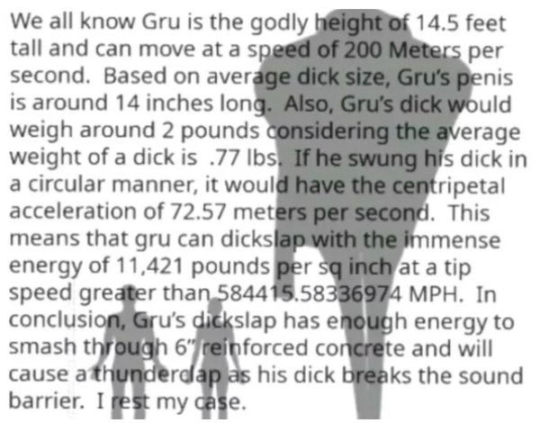 gru dick meme - We all know Gru is the godly height of 14.5 feet tall and can move at a speed of 200 Meters per second. Based on average dick size, Gru's penis is around 14 inches long. Also, Gru's dick would weigh around 2 pounds considering the average 