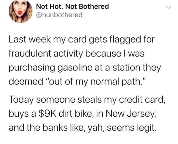 document - Not Hot. Not Bothered Last week my card gets flagged for fraudulent activity because I was purchasing gasoline at a station they deemed "out of my normal path." Today someone steals my credit card, buys a $9K dirt bike, in New Jersey, and the b