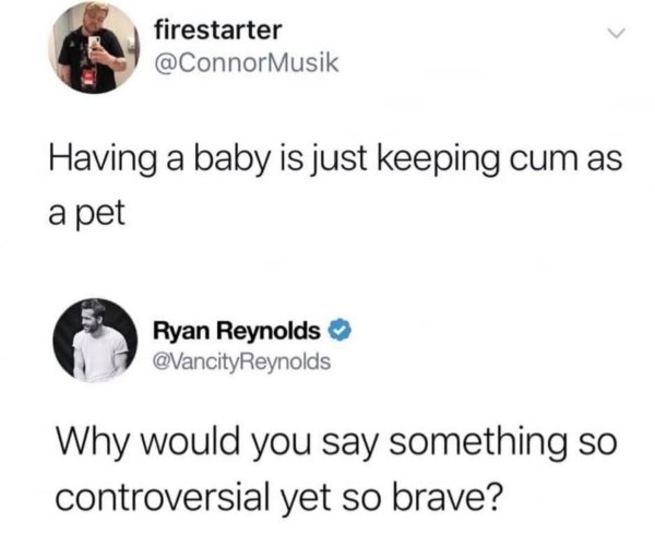 having a baby is just keeping cum - firestarter Having a baby is just keeping cum as a pet Ryan Reynolds Reynolds Why would you say something so controversial yet so brave?
